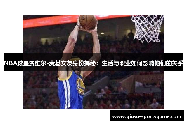 NBA球星贾维尔·麦基女友身份揭秘：生活与职业如何影响他们的关系