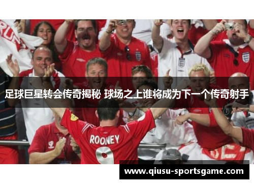 足球巨星转会传奇揭秘 球场之上谁将成为下一个传奇射手